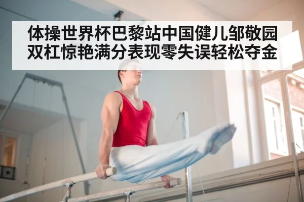 体操世界杯巴黎站中国健儿邹敬园双杠惊艳满分表现零失误轻松夺金